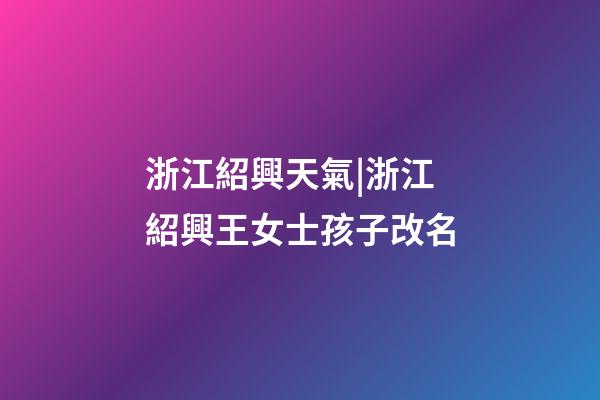 浙江紹興天氣|浙江紹興王女士孩子改名-第1張-公司起名-玄機派
